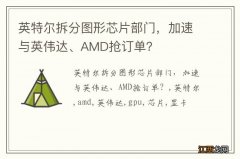 英特尔拆分图形芯片部门，加速与英伟达、AMD抢订单？