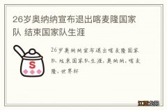 26岁奥纳纳宣布退出喀麦隆国家队 结束国家队生涯