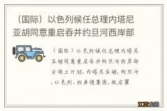 国际 以色列候任总理内塔尼亚胡同意重启吞并约旦河西岸部分领土计划