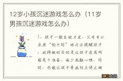 11岁男孩沉迷游戏怎么办 12岁小孩沉迷游戏怎么办