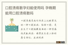 口腔溃疡散孕妇能使用吗 孕晚期能用口腔溃疡散吗