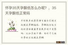 怀孕35天孕酮低怎么办呢？，35天孕酮低正常吗