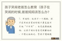 孩子在哭闹的时候,爸爸妈妈该怎么办? 孩子哭闹老爸怎么教育