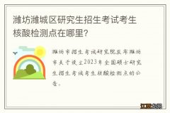 潍坊潍城区研究生招生考试考生核酸检测点在哪里？