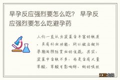 早孕反应强烈要怎么吃？ 早孕反应强烈要怎么吃避孕药