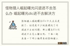 怪物猎人崛起曙光闪退进不去怎么办 崛起曙光dlc进不去解决方法