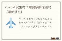 最新消息 2023研究生考试需要核酸检测吗