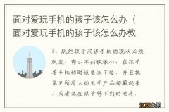 面对爱玩手机的孩子该怎么办教案 面对爱玩手机的孩子该怎么办