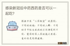 感染新冠后中药西药是否可以一起吃？