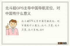 北斗超GPS主导中国导航定位，对中国有什么意义