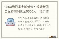 2300元已是全球低价？辉瑞新冠口服药澳洲卖至5500元，低价仿制药不在中国销售