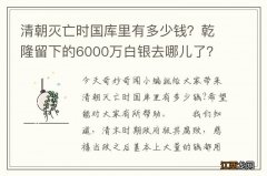 清朝灭亡时国库里有多少钱？乾隆留下的6000万白银去哪儿了？