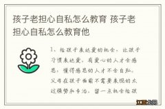 孩子老担心自私怎么教育 孩子老担心自私怎么教育他