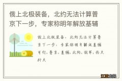 俄上北极装备，北约无法计算普京下一步，专家称明年解放基辅可行