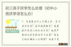 初中小孩厌学该怎么办 初三孩子厌学怎么处理