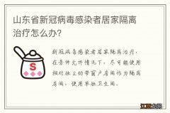 山东省新冠病毒感染者居家隔离治疗怎么办？