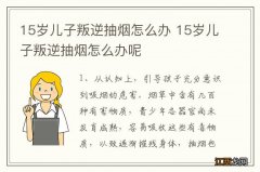 15岁儿子叛逆抽烟怎么办 15岁儿子叛逆抽烟怎么办呢