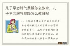 儿子早恋脾气暴躁怎么教育，儿子早恋脾气暴躁怎么教育呢