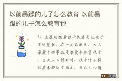 以前暴躁的儿子怎么教育 以前暴躁的儿子怎么教育他