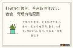 打破多年惯例，普京取消年度记者会，背后有啥原因