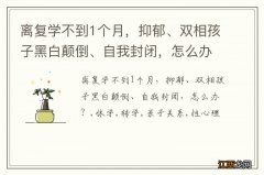 离复学不到1个月，抑郁、双相孩子黑白颠倒、自我封闭，怎么办？