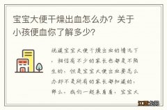 宝宝大便干燥出血怎么办？关于小孩便血你了解多少？