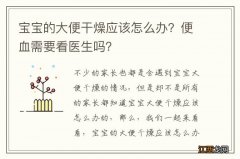 宝宝的大便干燥应该怎么办？便血需要看医生吗？