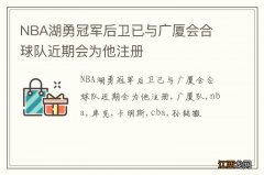 NBA湖勇冠军后卫已与广厦会合 球队近期会为他注册