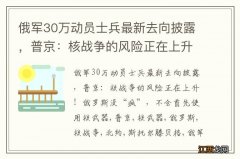 俄军30万动员士兵最新去向披露，普京：核战争的风险正在上升！俄罗斯没“疯”，不会首先使