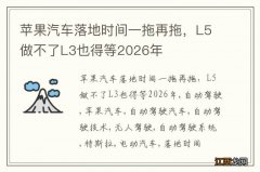 苹果汽车落地时间一拖再拖，L5做不了L3也得等2026年