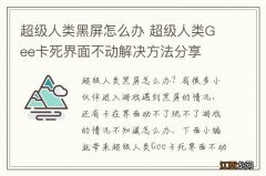 超级人类黑屏怎么办 超级人类Gee卡死界面不动解决方法分享