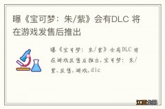 曝《宝可梦：朱/紫》会有DLC 将在游戏发售后推出