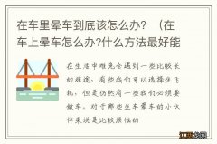 在车上晕车怎么办?什么方法最好能解决? 在车里晕车到底该怎么办？