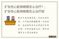 扩张性心脏病晚期怎么治疗？，扩张性心脏病晚期怎么治疗呢