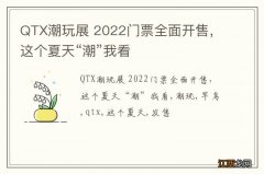 QTX潮玩展 2022门票全面开售，这个夏天“潮”我看