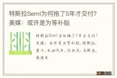 特斯拉Semi为何拖了5年才交付？美媒：或许是为等补贴