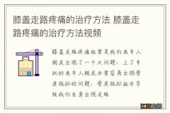 膝盖走路疼痛的治疗方法 膝盖走路疼痛的治疗方法视频