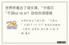 世界杯看出了语文课，“卡塔尔”不读kǎ tǎ ěr？恐怕你读错俩