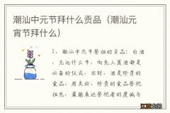 潮汕元宵节拜什么 潮汕中元节拜什么贡品