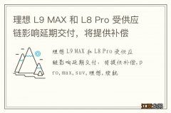 理想 L9 MAX 和 L8 Pro 受供应链影响延期交付，将提供补偿