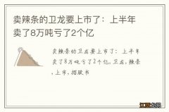 卖辣条的卫龙要上市了：上半年卖了8万吨亏了2个亿