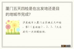 厦门五天四检是在出发地还是目的地城市完成？