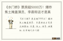 《水门桥》票房超5000万！爆炸焦土掩盖演员，李晨称这才是真正烟熏妆