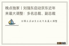 晚点独家丨刘强东启动京东近年来最大调整：多名总裁、副总裁换人