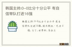 韩国主帅:0-0比分十分公平 有自信带队打进16强