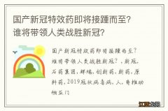 国产新冠特效药即将接踵而至？谁将带领人类战胜新冠？