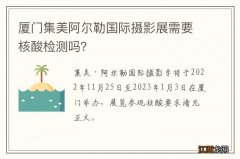 厦门集美阿尔勒国际摄影展需要核酸检测吗？