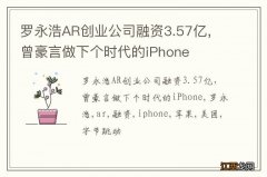 罗永浩AR创业公司融资3.57亿，曾豪言做下个时代的iPhone