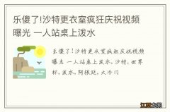 乐傻了!沙特更衣室疯狂庆祝视频曝光 一人站桌上泼水