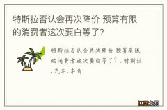 特斯拉否认会再次降价 预算有限的消费者这次要白等了？